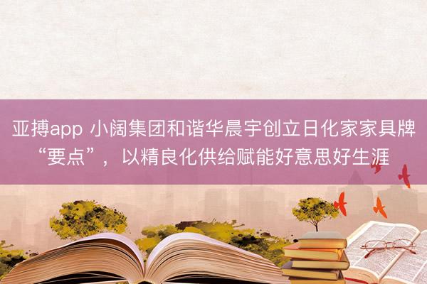 亚搏app 小阔集团和谐华晨宇创立日化家家具牌“要点” ，以精良化供给赋能好意思好生涯