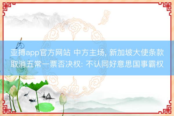 亚搏app官方网站 中方主场, 新加坡大使条款取消五常一票否决权: 不认同好意思国事霸权