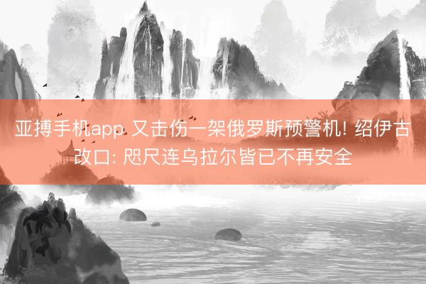 亚搏手机app 又击伤一架俄罗斯预警机! 绍伊古改口: 咫尺连乌拉尔皆已不再安全