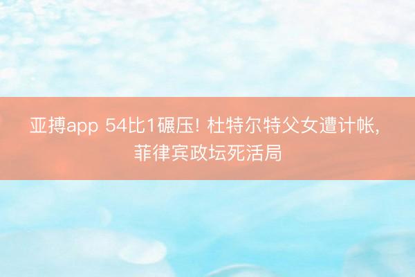 亚搏app 54比1碾压! 杜特尔特父女遭计帐， 菲律宾政坛死活局