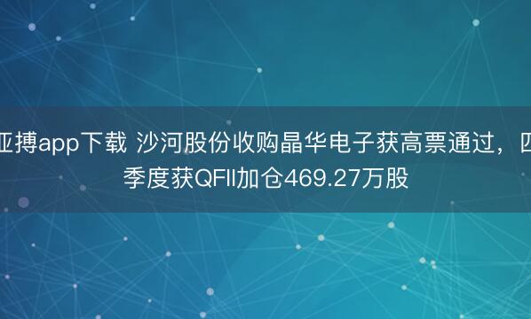 亚搏app下载 沙河股份收购晶华电子获高票通过，四季度获QFII加仓469.27万股
