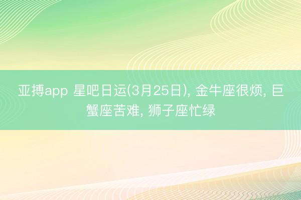 亚搏app 星吧日运(3月25日), 金牛座很烦, 巨蟹座苦难, 狮子座忙绿