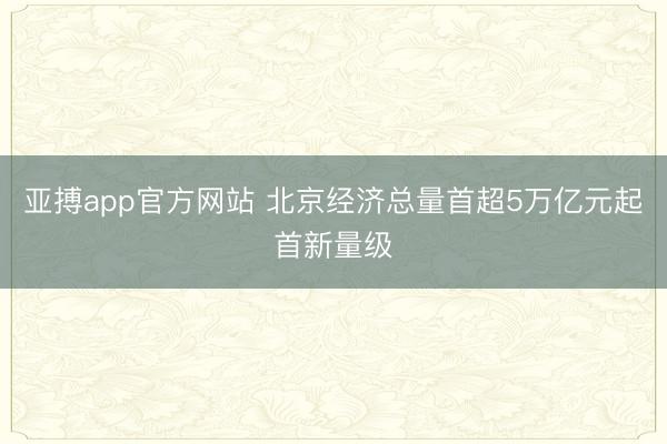 亚搏app官方网站 北京经济总量首超5万亿元起首新量级