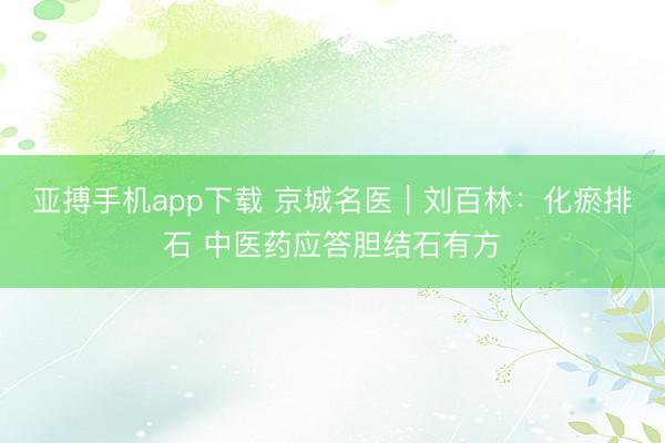 亚搏手机app下载 京城名医｜刘百林：化瘀排石 中医药应答胆结石有方