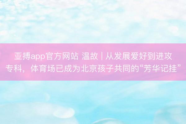 亚搏app官方网站 温故 | 从发展爱好到进攻专科，体育场已成为北京孩子共同的“芳华记挂”