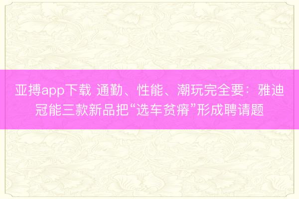 亚搏app下载 通勤、性能、潮玩完全要：雅迪冠能三款新品把“选车贫瘠”形成聘请题