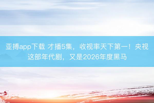 亚搏app下载 才播5集，收视率天下第一！央视这部年代剧，又是2026年度黑马