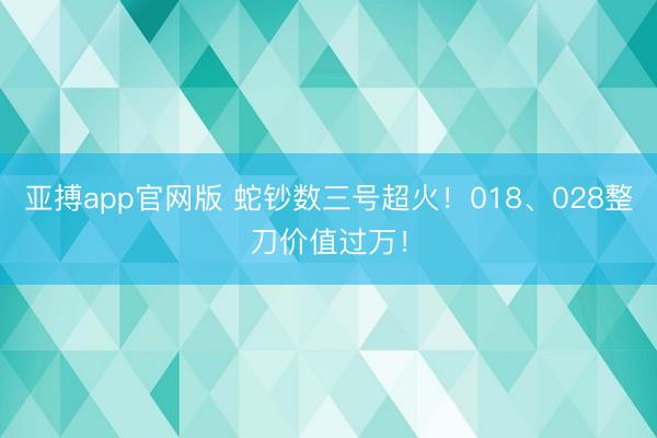 亚搏app官网版 蛇钞数三号超火！018、028整刀价值过万！