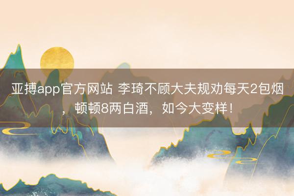 亚搏app官方网站 李琦不顾大夫规劝每天2包烟，顿顿8两白酒，如今大变样！