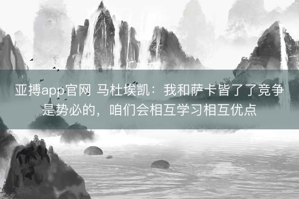 亚搏app官网 马杜埃凯：我和萨卡皆了了竞争是势必的，咱们会相互学习相互优点
