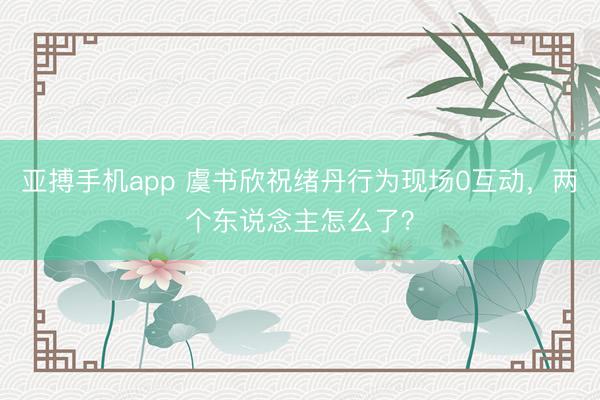 亚搏手机app 虞书欣祝绪丹行为现场0互动，两个东说念主怎么了？