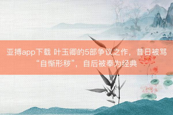 亚搏app下载 叶玉卿的5部争议之作，昔日被骂“自惭形秽”，自后被奉为经典