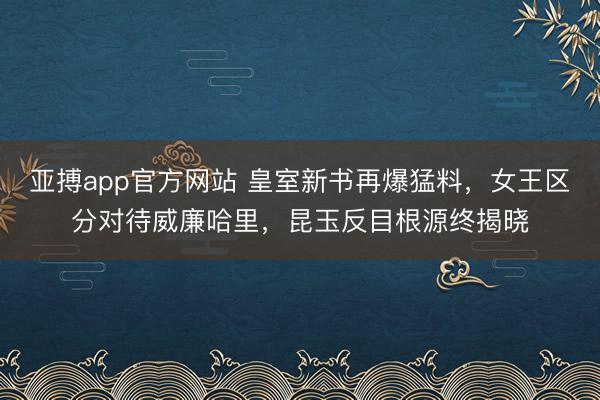 亚搏app官方网站 皇室新书再爆猛料，女王区分对待威廉哈里，昆玉反目根源终揭晓