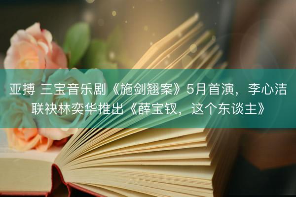 亚搏 三宝音乐剧《施剑翘案》5月首演，李心洁联袂林奕华推出《薛宝钗，这个东谈主》