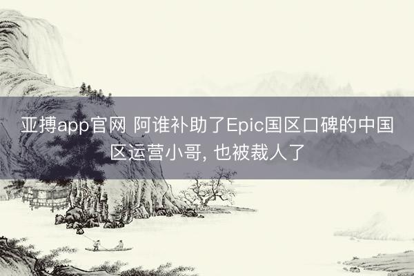 亚搏app官网 阿谁补助了Epic国区口碑的中国区运营小哥, 也被裁人了