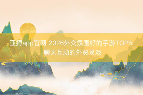 亚搏app官网 2026外交氛围好的手游TOP5: 聊天互动的外贸易戏