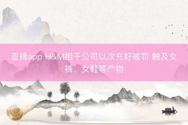 亚搏app H&M相干公司以次充好被罚 触及女裤、女鞋等产物