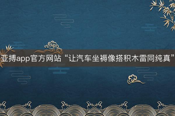 亚搏app官方网站 “让汽车坐褥像搭积木雷同纯真”