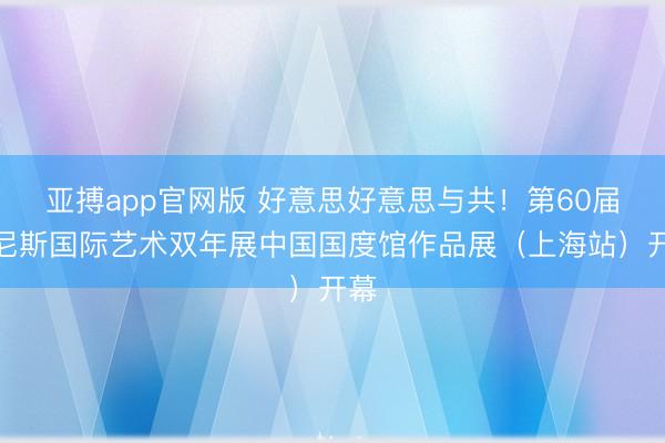 亚搏app官网版 好意思好意思与共！第60届威尼斯国际艺术双年展中国国度馆作品展（上海站）开幕