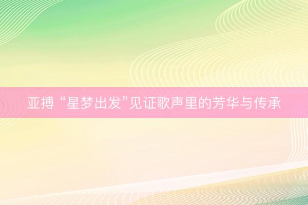 亚搏 “星梦出发”见证歌声里的芳华与传承