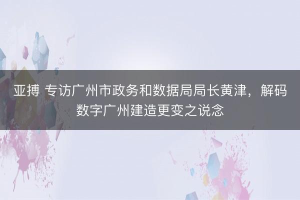 亚搏 专访广州市政务和数据局局长黄津，解码数字广州建造更变之说念