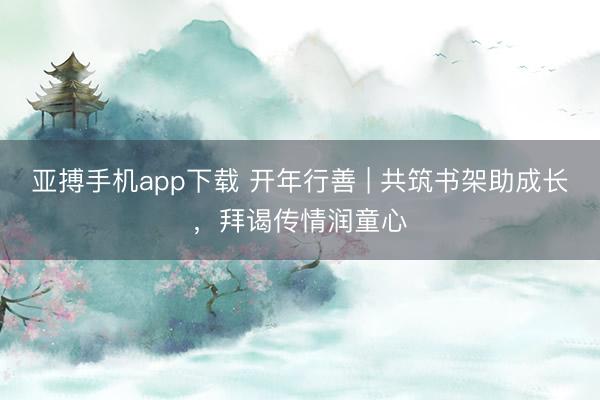 亚搏手机app下载 开年行善 | 共筑书架助成长，拜谒传情润童心