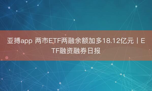 亚搏app 两市ETF两融余额加多18.12亿元丨ETF融资融券日报