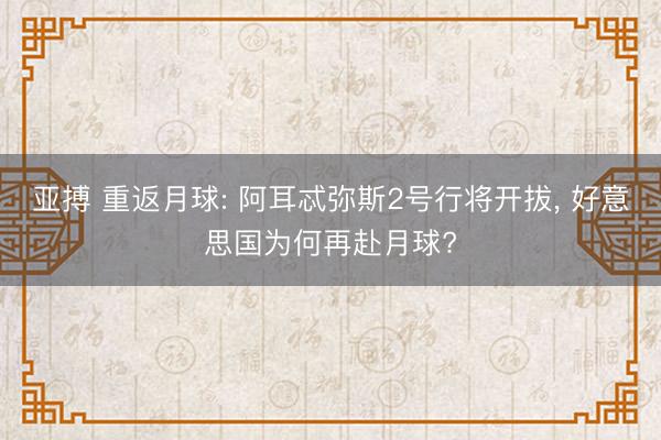 亚搏 重返月球: 阿耳忒弥斯2号行将开拔, 好意思国为何再赴月球?