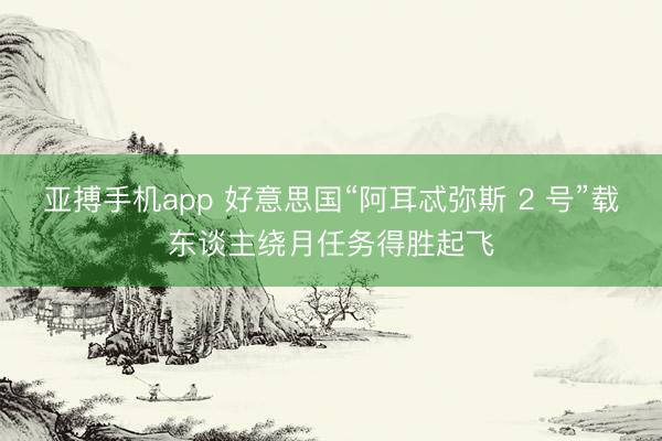 亚搏手机app 好意思国“阿耳忒弥斯 2 号”载东谈主绕月任务得胜起飞