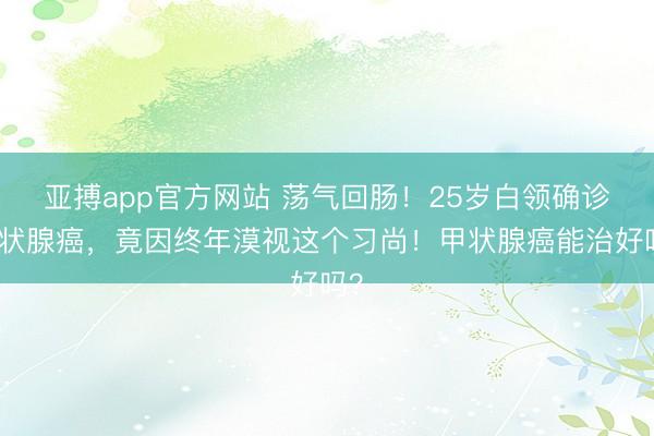 亚搏app官方网站 荡气回肠！25岁白领确诊甲状腺癌，竟因终年漠视这个习尚！甲状腺癌能治好吗？
