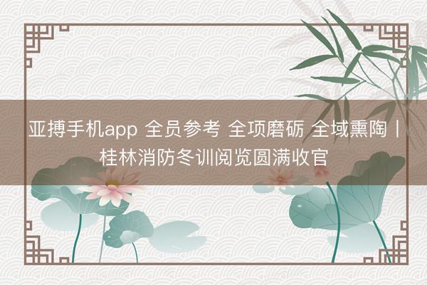 亚搏手机app 全员参考 全项磨砺 全域熏陶丨桂林消防冬训阅览圆满收官