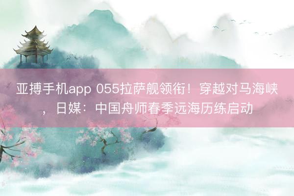 亚搏手机app 055拉萨舰领衔！穿越对马海峡，日媒：中国舟师春季远海历练启动