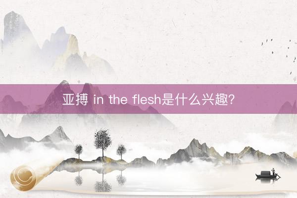 亚搏 in the flesh是什么兴趣？