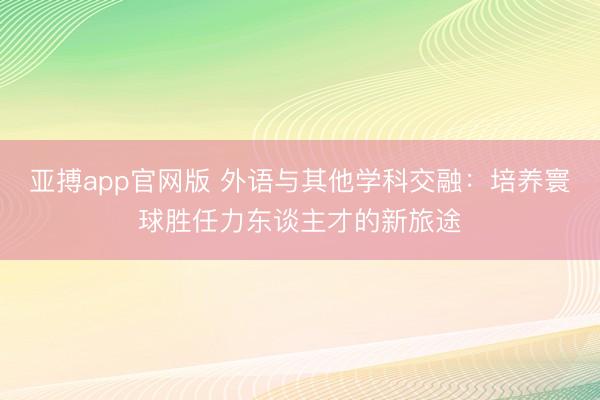 亚搏app官网版 外语与其他学科交融：培养寰球胜任力东谈主才的新旅途