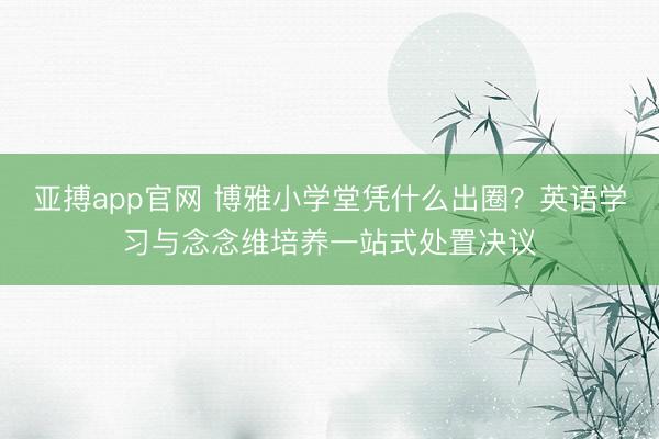 亚搏app官网 博雅小学堂凭什么出圈?英语学习与念念维培养一站式处置决议