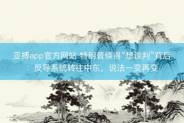 亚搏app官方网站 特朗普倏得“想谈判”背后:反导系统转往中东,说法一变再变