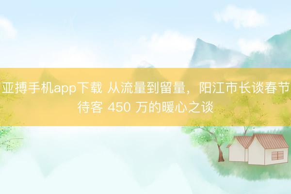 亚搏手机app下载 从流量到留量,阳江市长谈春节待客 450 万的暖心之谈