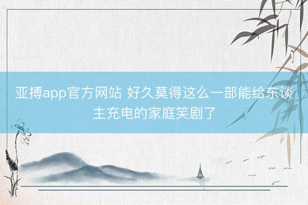 亚搏app官方网站 好久莫得这么一部能给东谈主充电的家庭笑剧了