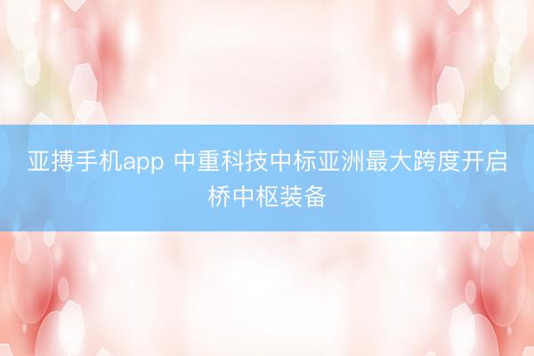 亚搏手机app 中重科技中标亚洲最大跨度开启桥中枢装备