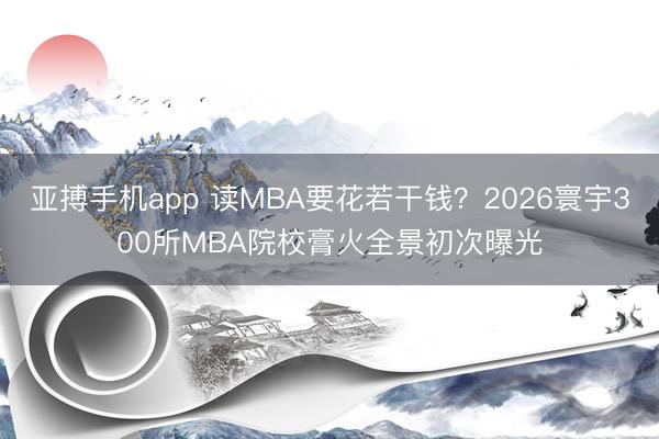 亚搏手机app 读MBA要花若干钱？2026寰宇300所MBA院校膏火全景初次曝光