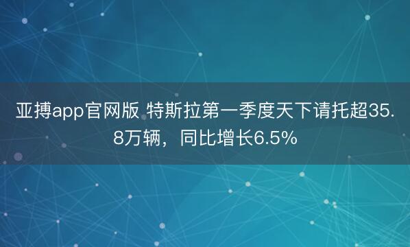亚搏app官网版 特斯拉第一季度天下请托超35.8万辆，同比增长6.5%