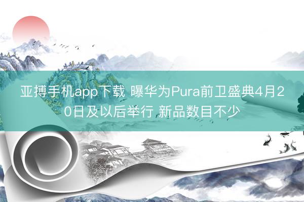 亚搏手机app下载 曝华为Pura前卫盛典4月20日及以后举行 新品数目不少