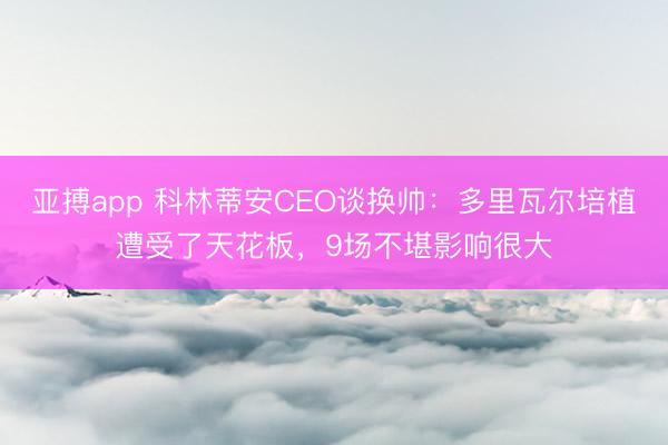 亚搏app 科林蒂安CEO谈换帅：多里瓦尔培植遭受了天花板，9场不堪影响很大