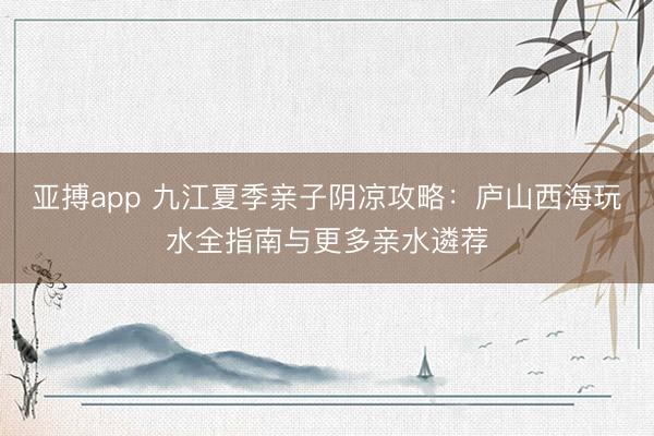 亚搏app 九江夏季亲子阴凉攻略:庐山西海玩水全指南与更多亲水遴荐