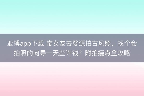 亚搏app下载 带女友去婺源拍古风照，找个会拍照的向导一天些许钱？附拍摄点全攻略