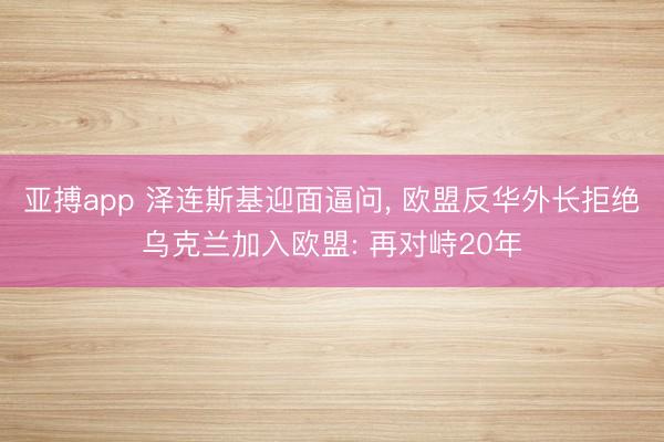 亚搏app 泽连斯基迎面逼问, 欧盟反华外长拒绝乌克兰加入欧盟: 再对峙20年