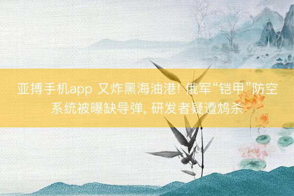 亚搏手机app 又炸黑海油港! 俄军“铠甲”防空系统被曝缺导弹， 研发者疑遭鸩杀