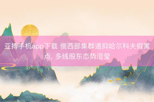 亚搏手机app下载 俄西部集群遏抑哈尔科夫假寓点, 多线股东态势澄莹