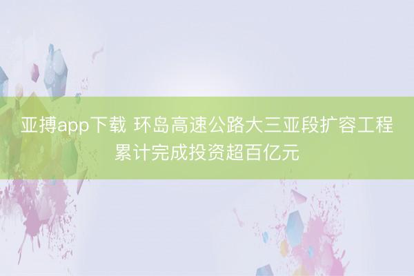亚搏app下载 环岛高速公路大三亚段扩容工程累计完成投资超百亿元