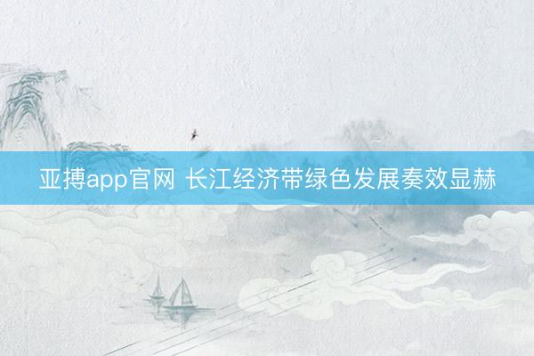 亚搏app官网 长江经济带绿色发展奏效显赫